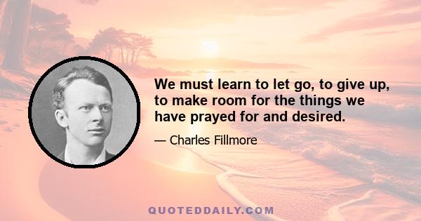 We must learn to let go, to give up, to make room for the things we have prayed for and desired.