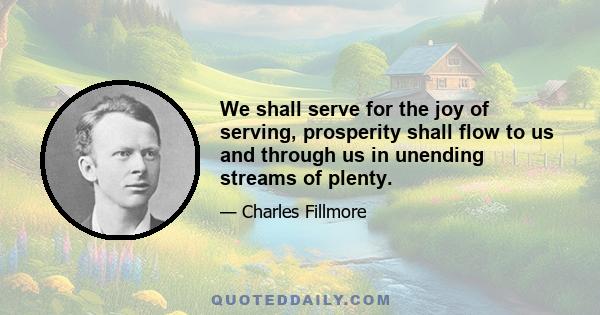 We shall serve for the joy of serving, prosperity shall flow to us and through us in unending streams of plenty.