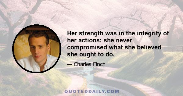 Her strength was in the integrity of her actions; she never compromised what she believed she ought to do.