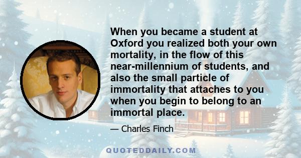 When you became a student at Oxford you realized both your own mortality, in the flow of this near-millennium of students, and also the small particle of immortality that attaches to you when you begin to belong to an