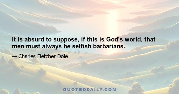 It is absurd to suppose, if this is God's world, that men must always be selfish barbarians.