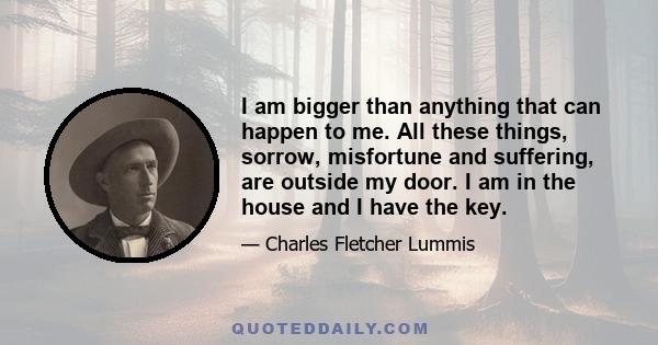 I am bigger than anything that can happen to me. All these things, sorrow, misfortune and suffering, are outside my door. I am in the house and I have the key.