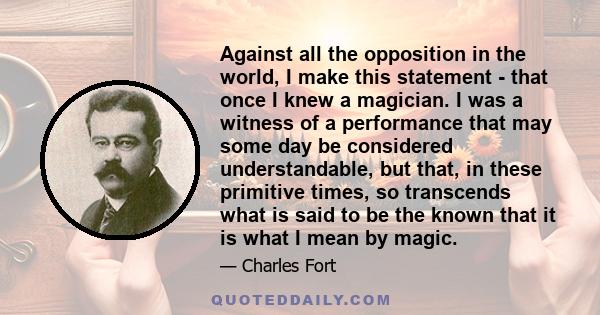 Against all the opposition in the world, I make this statement - that once I knew a magician. I was a witness of a performance that may some day be considered understandable, but that, in these primitive times, so