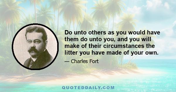 Do unto others as you would have them do unto you, and you will make of their circumstances the litter you have made of your own.