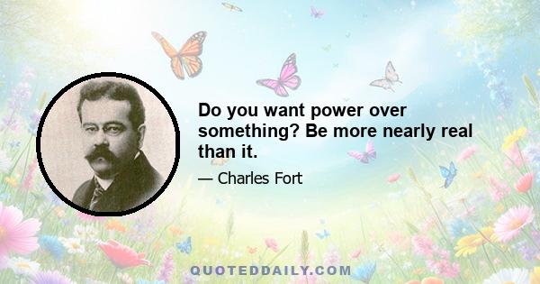 Do you want power over something? Be more nearly real than it.