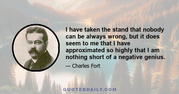 I have taken the stand that nobody can be always wrong, but it does seem to me that I have approximated so highly that I am nothing short of a negative genius.