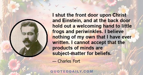 I shut the front door upon Christ and Einstein, and at the back door hold out a welcoming hand to little frogs and periwinkles. I believe nothing of my own that I have ever written. I cannot accept that the products of