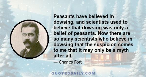 Peasants have believed in dowsing, and scientists used to believe that dowsing was only a belief of peasants. Now there are so many scientists who believe in dowsing that the suspicion comes to me that it may only be a