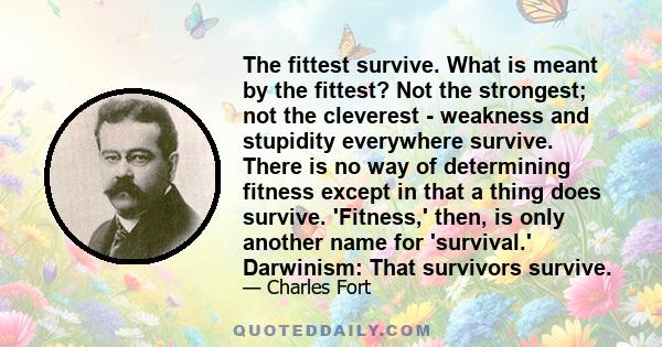 The fittest survive. What is meant by the fittest? Not the strongest; not the cleverest - weakness and stupidity everywhere survive. There is no way of determining fitness except in that a thing does survive. 'Fitness,' 