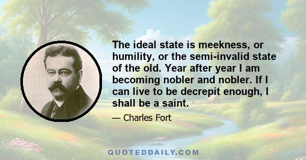 The ideal state is meekness, or humility, or the semi-invalid state of the old. Year after year I am becoming nobler and nobler. If I can live to be decrepit enough, I shall be a saint.