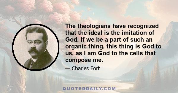 The theologians have recognized that the ideal is the imitation of God. If we be a part of such an organic thing, this thing is God to us, as I am God to the cells that compose me.