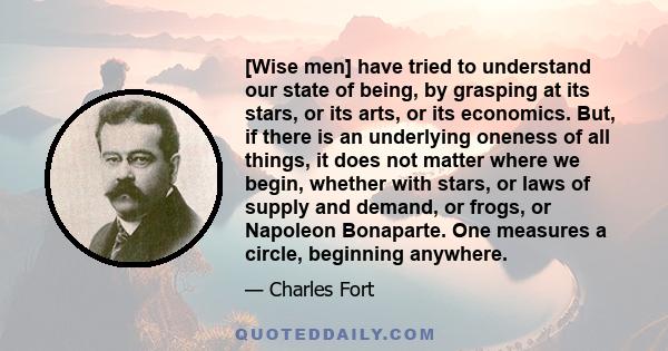 [Wise men] have tried to understand our state of being, by grasping at its stars, or its arts, or its economics. But, if there is an underlying oneness of all things, it does not matter where we begin, whether with