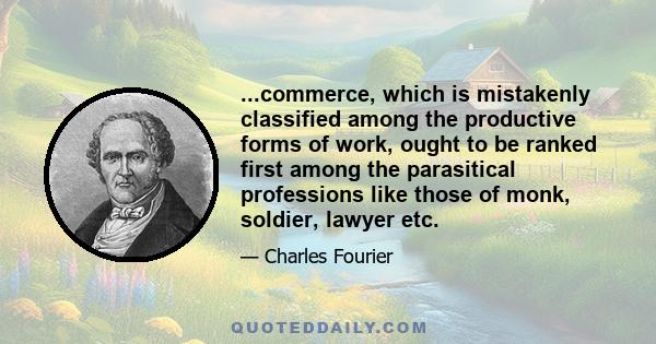 ...commerce, which is mistakenly classified among the productive forms of work, ought to be ranked first among the parasitical professions like those of monk, soldier, lawyer etc.