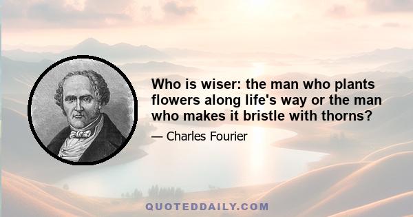 Who is wiser: the man who plants flowers along life's way or the man who makes it bristle with thorns?