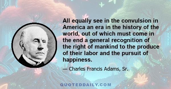 All equally see in the convulsion in America an era in the history of the world, out of which must come in the end a general recognition of the right of mankind to the produce of their labor and the pursuit of happiness.