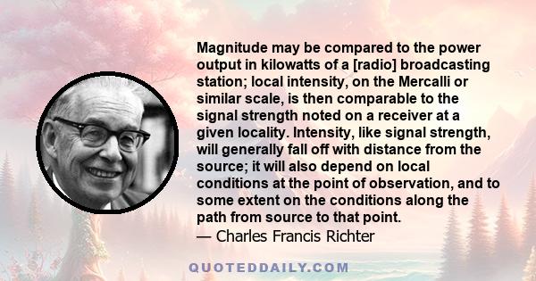 Magnitude may be compared to the power output in kilowatts of a [radio] broadcasting station; local intensity, on the Mercalli or similar scale, is then comparable to the signal strength noted on a receiver at a given