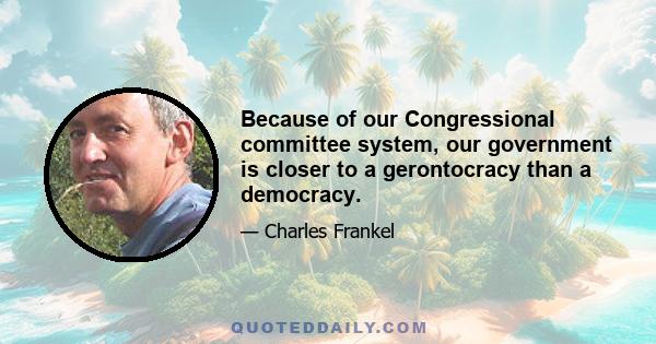 Because of our Congressional committee system, our government is closer to a gerontocracy than a democracy.