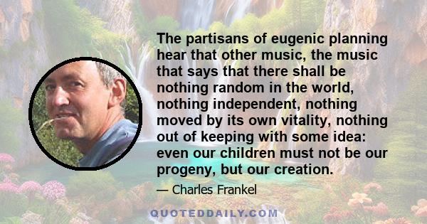 The partisans of eugenic planning hear that other music, the music that says that there shall be nothing random in the world, nothing independent, nothing moved by its own vitality, nothing out of keeping with some