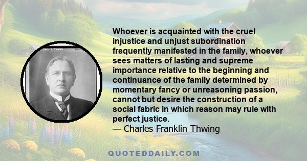 Whoever is acquainted with the cruel injustice and unjust subordination frequently manifested in the family, whoever sees matters of lasting and supreme importance relative to the beginning and continuance of the family 