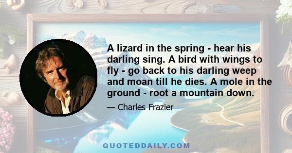 A lizard in the spring - hear his darling sing. A bird with wings to fly - go back to his darling weep and moan till he dies. A mole in the ground - root a mountain down.