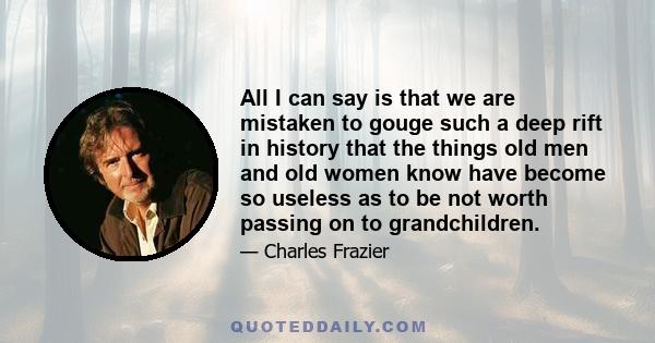 All I can say is that we are mistaken to gouge such a deep rift in history that the things old men and old women know have become so useless as to be not worth passing on to grandchildren.