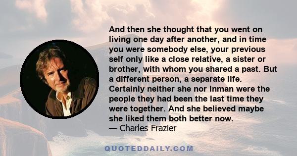 And then she thought that you went on living one day after another, and in time you were somebody else, your previous self only like a close relative, a sister or brother, with whom you shared a past. But a different