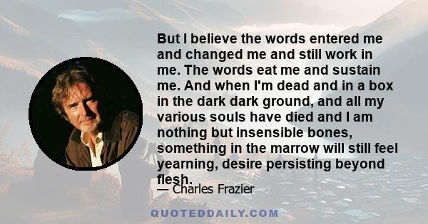 But I believe the words entered me and changed me and still work in me. The words eat me and sustain me. And when I'm dead and in a box in the dark dark ground, and all my various souls have died and I am nothing but