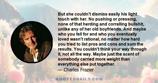 But she couldn't dismiss easily his light touch with her. No pushing or pressing, none of that herding and corralling bullshit, unlike any of her old boyfriends. And maybe who you fell for and who you eventually loved