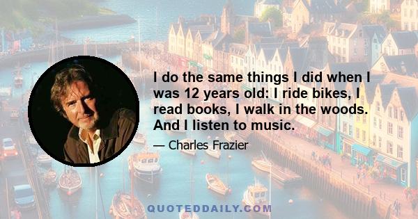 I do the same things I did when I was 12 years old: I ride bikes, I read books, I walk in the woods. And I listen to music.