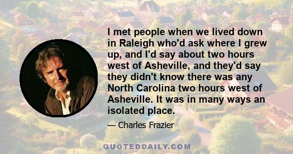 I met people when we lived down in Raleigh who'd ask where I grew up, and I'd say about two hours west of Asheville, and they'd say they didn't know there was any North Carolina two hours west of Asheville. It was in