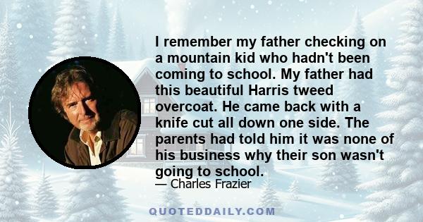 I remember my father checking on a mountain kid who hadn't been coming to school. My father had this beautiful Harris tweed overcoat. He came back with a knife cut all down one side. The parents had told him it was none 