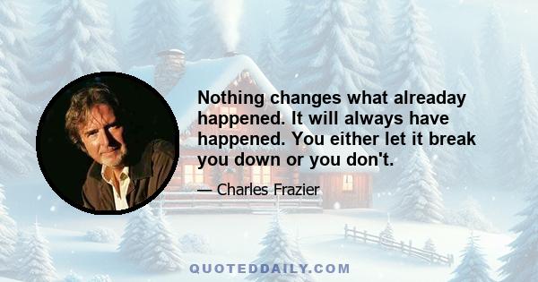 Nothing changes what alreaday happened. It will always have happened. You either let it break you down or you don't.