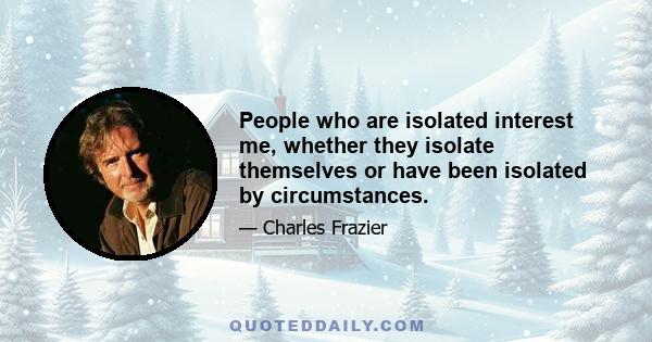 People who are isolated interest me, whether they isolate themselves or have been isolated by circumstances.