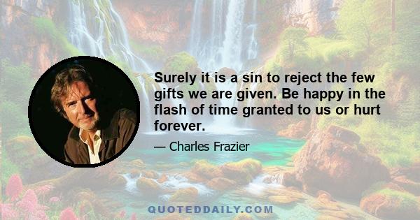 Surely it is a sin to reject the few gifts we are given. Be happy in the flash of time granted to us or hurt forever.