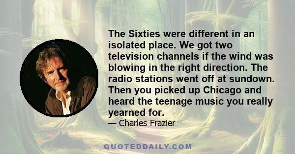 The Sixties were different in an isolated place. We got two television channels if the wind was blowing in the right direction. The radio stations went off at sundown. Then you picked up Chicago and heard the teenage