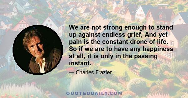 We are not strong enough to stand up against endless grief, And yet pain is the constant drone of life. So if we are to have any happiness at all, it is only in the passing instant.