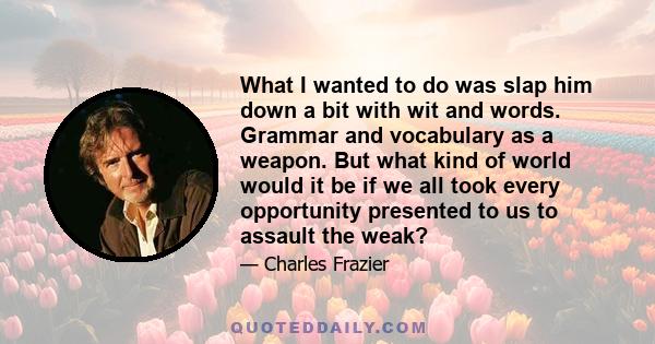 What I wanted to do was slap him down a bit with wit and words. Grammar and vocabulary as a weapon. But what kind of world would it be if we all took every opportunity presented to us to assault the weak?