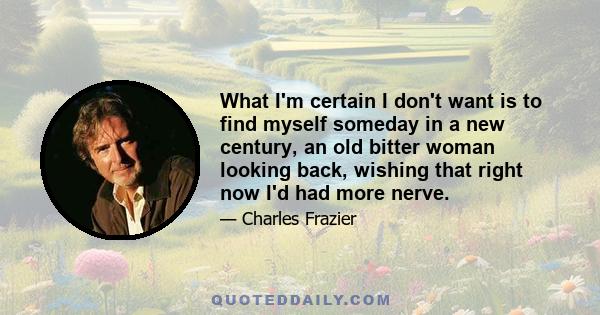 What I'm certain I don't want is to find myself someday in a new century, an old bitter woman looking back, wishing that right now I'd had more nerve.