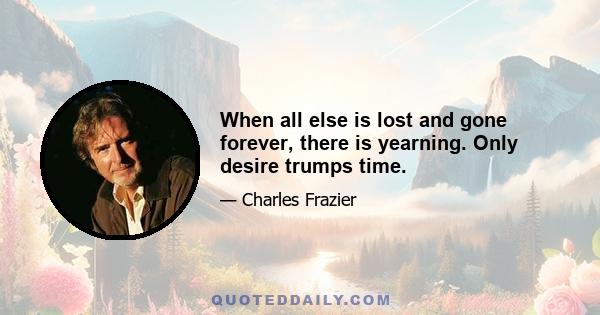 When all else is lost and gone forever, there is yearning. Only desire trumps time.