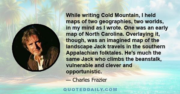 While writing Cold Mountain, I held maps of two geographies, two worlds, in my mind as I wrote. One was an early map of North Carolina. Overlaying it, though, was an imagined map of the landscape Jack travels in the