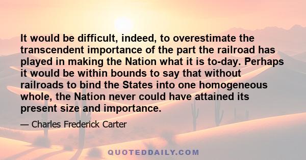 It would be difficult, indeed, to overestimate the transcendent importance of the part the railroad has played in making the Nation what it is to-day. Perhaps it would be within bounds to say that without railroads to