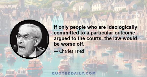 If only people who are ideologically committed to a particular outcome argued to the courts, the law would be worse off.