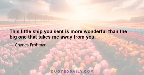 This little ship you sent is more wonderful than the big one that takes me away from you.