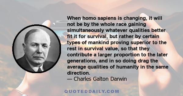 When homo sapiens is changing, it will not be by the whole race gaining simultaneously whatever qualities better fit it for survival, but rather by certain types of mankind proving superior to the rest in survival