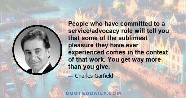 People who have committed to a service/advocacy role will tell you that some of the sublimest pleasure they have ever experienced comes in the context of that work. You get way more than you give.