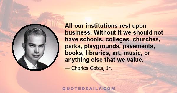 All our institutions rest upon business. Without it we should not have schools, colleges, churches, parks, playgrounds, pavements, books, libraries, art, music, or anything else that we value.