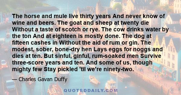 The horse and mule live thirty years And never know of wine and beers. The goat and sheep at twenty die Without a taste of scotch or rye. The cow drinks water by the ton And at eighteen is mostly done. The dog at