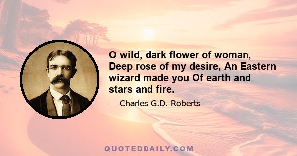 O wild, dark flower of woman, Deep rose of my desire, An Eastern wizard made you Of earth and stars and fire.