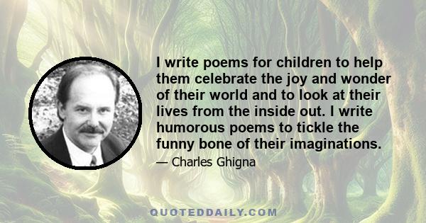 I write poems for children to help them celebrate the joy and wonder of their world and to look at their lives from the inside out. I write humorous poems to tickle the funny bone of their imaginations.