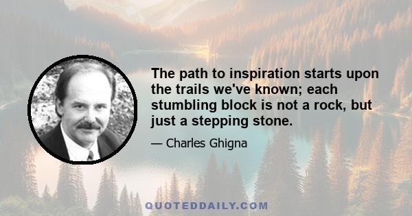 The path to inspiration starts upon the trails we've known; each stumbling block is not a rock, but just a stepping stone.